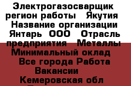 Электрогазосварщик(регион работы - Якутия) › Название организации ­ Янтарь, ООО › Отрасль предприятия ­ Металлы › Минимальный оклад ­ 1 - Все города Работа » Вакансии   . Кемеровская обл.,Прокопьевск г.